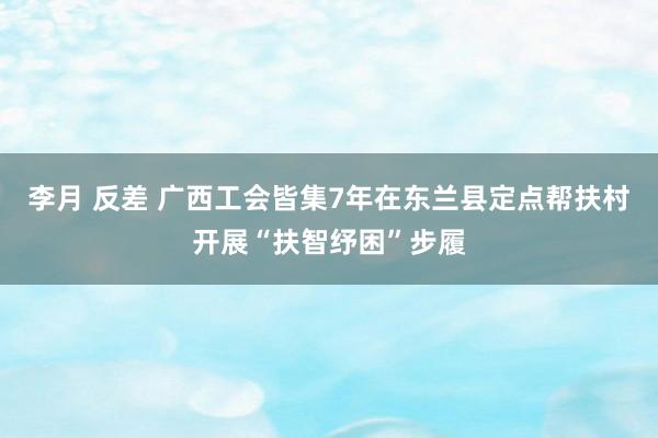 李月 反差 广西工会皆集7年在东兰县定点帮扶村开展“扶智纾困”步履