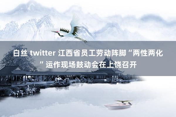 白丝 twitter 江西省员工劳动阵脚“两性两化”运作现场鼓动会在上饶召开