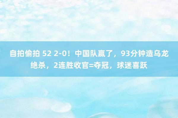 自拍偷拍 52 2-0！中国队赢了，93分钟造乌龙绝杀，2连胜收官=夺冠，球迷喜跃