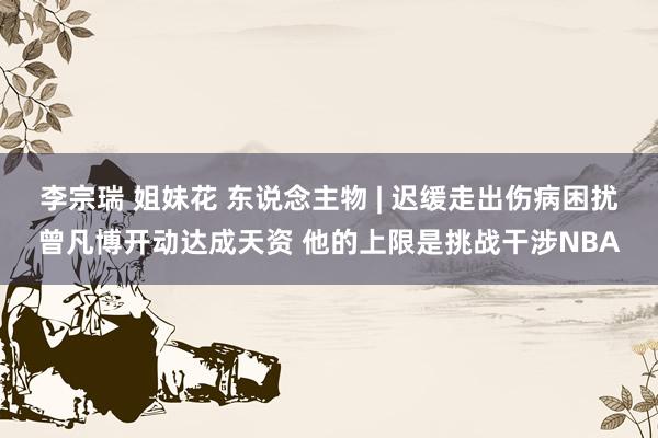 李宗瑞 姐妹花 东说念主物 | 迟缓走出伤病困扰曾凡博开动达成天资 他的上限是挑战干涉NBA