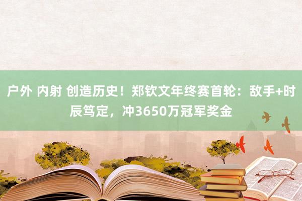 户外 内射 创造历史！郑钦文年终赛首轮：敌手+时辰笃定，冲3650万冠军奖金