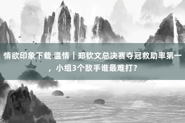 情欲印象下载 温情｜郑钦文总决赛夺冠救助率第一，小组3个敌手谁最难打？