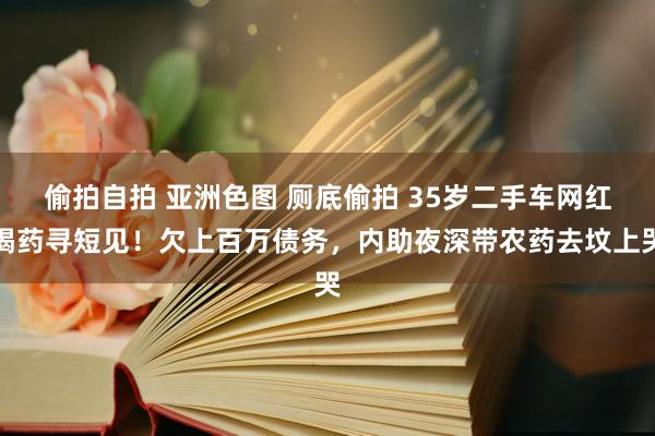 偷拍自拍 亚洲色图 厕底偷拍 35岁二手车网红喝药寻短见！欠上百万债务，内助夜深带农药去坟上哭