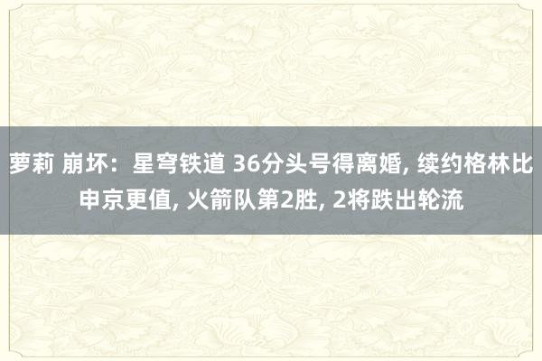 萝莉 崩坏：星穹铁道 36分头号得离婚， 续约格林比申京更值， 火箭队第2胜， 2将跌出轮流