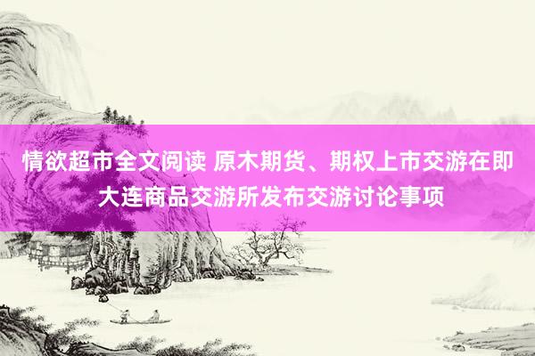 情欲超市全文阅读 原木期货、期权上市交游在即 大连商品交游所发布交游讨论事项