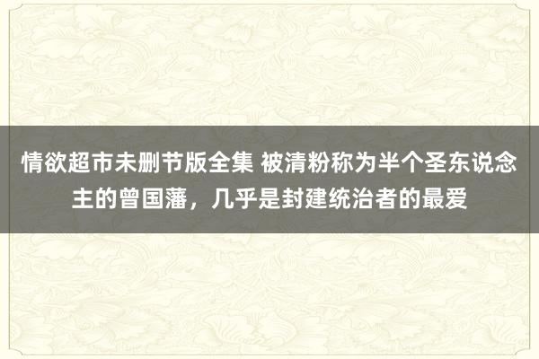 情欲超市未删节版全集 被清粉称为半个圣东说念主的曾国藩，几乎是封建统治者的最爱