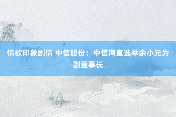 情欲印象剧情 中信股份：中信海直选举余小元为副董事长