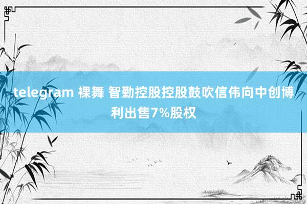 telegram 裸舞 智勤控股控股鼓吹信伟向中创博利出售7%股权