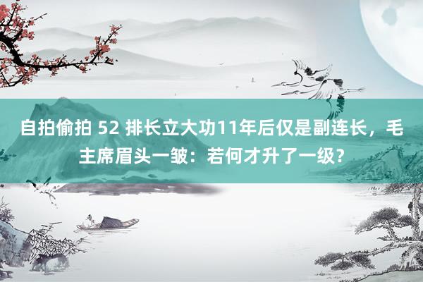 自拍偷拍 52 排长立大功11年后仅是副连长，毛主席眉头一皱：若何才升了一级？