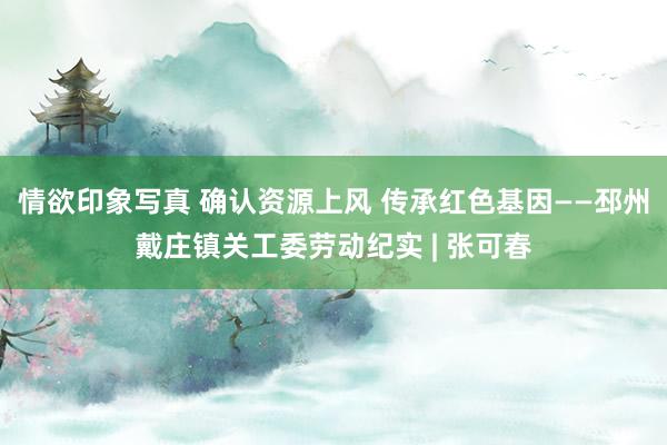 情欲印象写真 确认资源上风 传承红色基因——邳州戴庄镇关工委劳动纪实 | 张可春