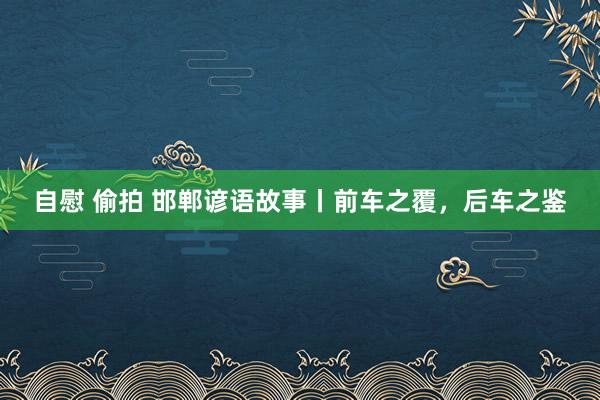 自慰 偷拍 邯郸谚语故事丨前车之覆，后车之鉴