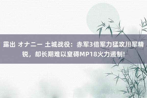 露出 オナニー 土城战役：赤军3倍军力猛攻川军精锐，却长期难以窒碍MP18火力遏制!