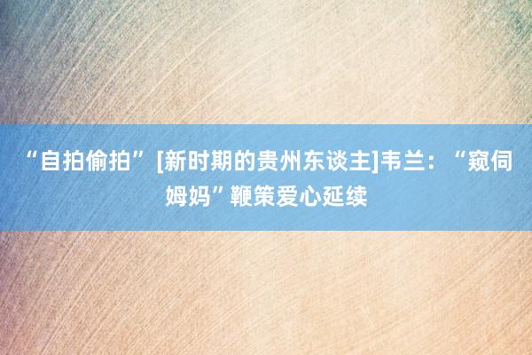 “自拍偷拍” [新时期的贵州东谈主]韦兰：“窥伺姆妈”鞭策爱心延续