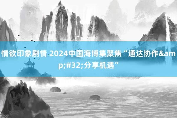 情欲印象剧情 2024中国海博集聚焦“通达协作&#32;分享机遇”