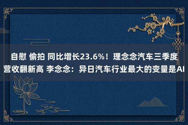 自慰 偷拍 同比增长23.6%！理念念汽车三季度营收翻新高 李念念：异日汽车行业最大的变量是AI