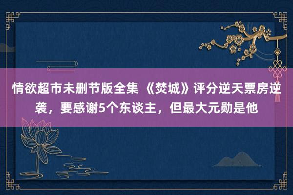 情欲超市未删节版全集 《焚城》评分逆天票房逆袭，要感谢5个东谈主，但最大元勋是他