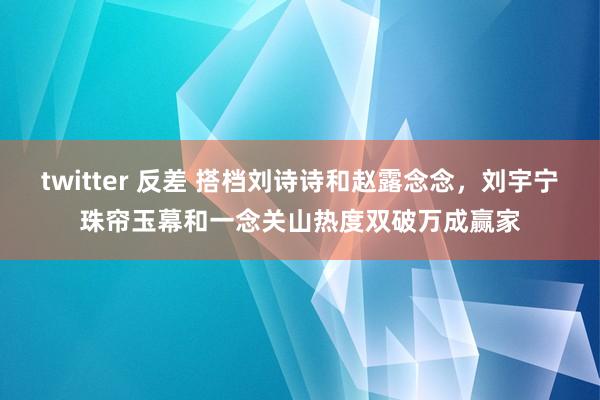 twitter 反差 搭档刘诗诗和赵露念念，刘宇宁珠帘玉幕和一念关山热度双破万成赢家