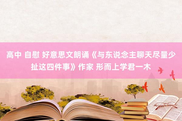 高中 自慰 好意思文朗诵《与东说念主聊天尽量少扯这四件事》作家 形而上学君一木