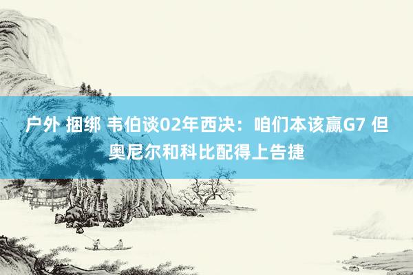 户外 捆绑 韦伯谈02年西决：咱们本该赢G7 但奥尼尔和科比配得上告捷