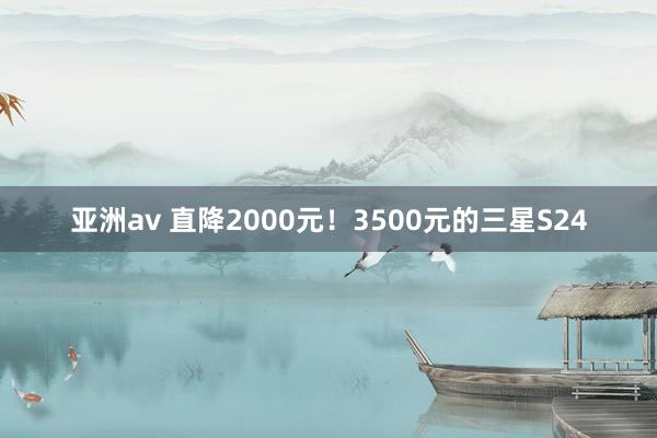 亚洲av 直降2000元！3500元的三星S24