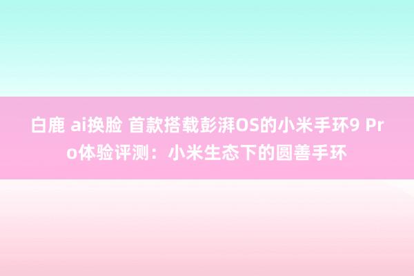 白鹿 ai换脸 首款搭载彭湃OS的小米手环9 Pro体验评测：小米生态下的圆善手环