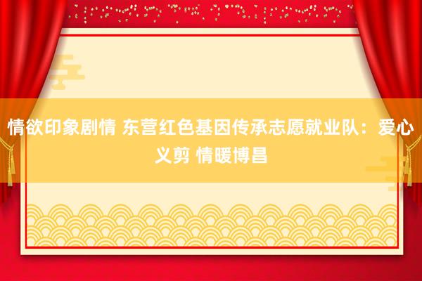 情欲印象剧情 东营红色基因传承志愿就业队：爱心义剪 情暖博昌