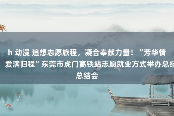 h 动漫 追想志愿旅程，凝合奉献力量！“芳华情暖，爱满归程”东莞市虎门高铁站志愿就业方式举办总结会