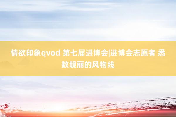 情欲印象qvod 第七届进博会|进博会志愿者 悉数靓丽的风物线