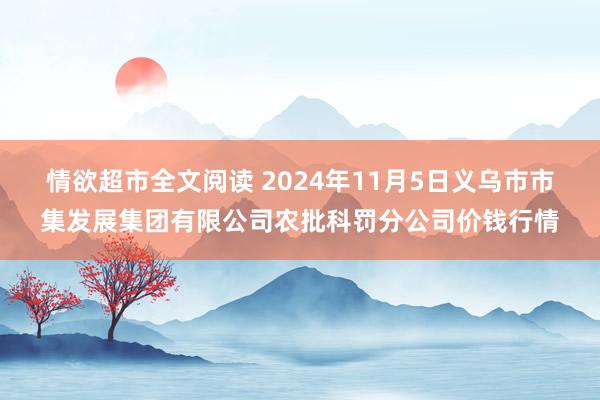 情欲超市全文阅读 2024年11月5日义乌市市集发展集团有限公司农批科罚分公司价钱行情