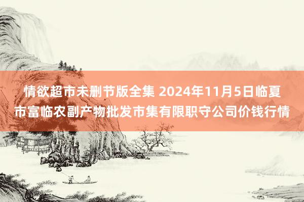 情欲超市未删节版全集 2024年11月5日临夏市富临农副产物批发市集有限职守公司价钱行情