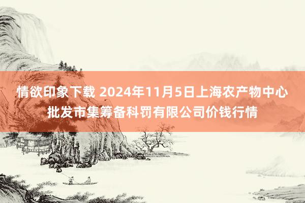 情欲印象下载 2024年11月5日上海农产物中心批发市集筹备科罚有限公司价钱行情