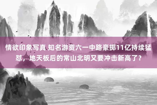 情欲印象写真 知名游资六一中路豪掷11亿持续猛怼，地天板后的常山北明又要冲击新高了？