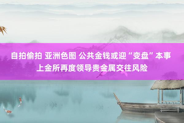 自拍偷拍 亚洲色图 公共金钱或迎“变盘”本事 上金所再度领导贵金属交往风险