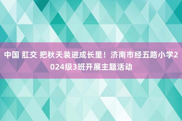 中国 肛交 把秋天装进成长里！济南市经五路小学2024级3班开展主题活动