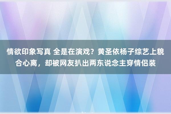 情欲印象写真 全是在演戏？黄圣依杨子综艺上貌合心离，却被网友扒出两东说念主穿情侣装