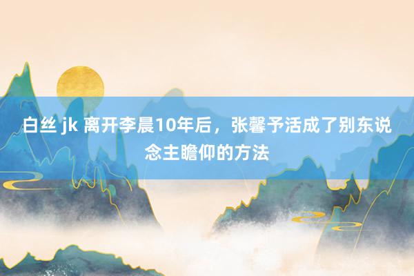 白丝 jk 离开李晨10年后，张馨予活成了别东说念主瞻仰的方法