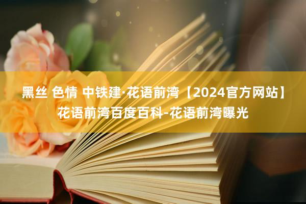 黑丝 色情 中铁建·花语前湾【2024官方网站】花语前湾百度百科-花语前湾曝光