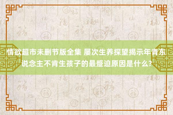 情欲超市未删节版全集 屡次生养探望揭示年青东说念主不肯生孩子的最蹙迫原因是什么?