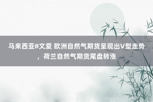 马来西亚#文爱 欧洲自然气期货呈现出V型走势，荷兰自然气期货尾盘转涨