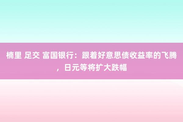 楠里 足交 富国银行：跟着好意思债收益率的飞腾，日元等将扩大跌幅