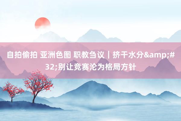 自拍偷拍 亚洲色图 职教刍议｜挤干水分&#32;别让竞赛沦为格局方针