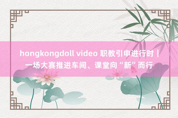 hongkongdoll video 职教引申进行时｜一场大赛推进车间、课堂向“新”而行