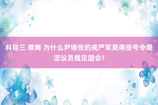 科目三 裸舞 为什么尹锡悦的戒严军莫得按号令艰涩议员插足国会?