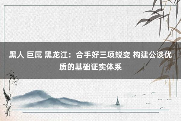 黑人 巨屌 黑龙江：合手好三项蜕变 构建公谈优质的基础证实体系