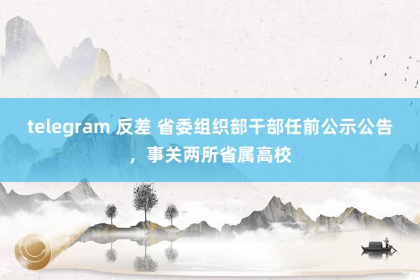 telegram 反差 省委组织部干部任前公示公告，事关两所省属高校