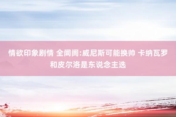 情欲印象剧情 全阛阓:威尼斯可能换帅 卡纳瓦罗和皮尔洛是东说念主选