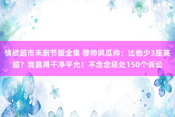 情欲超市未删节版全集 穆帅讽瓜帅：比他少3座英超？我赢得干净平允！不念念惩处150个诉讼