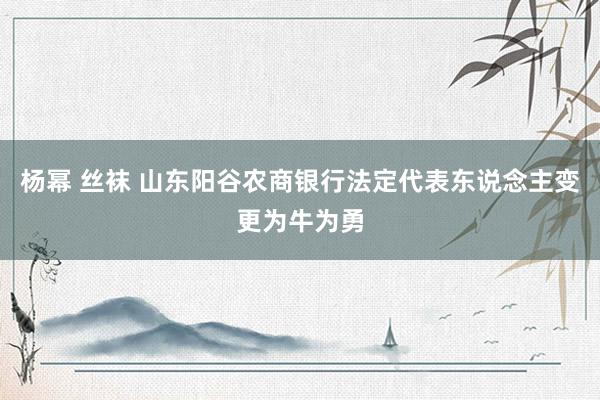 杨幂 丝袜 山东阳谷农商银行法定代表东说念主变更为牛为勇