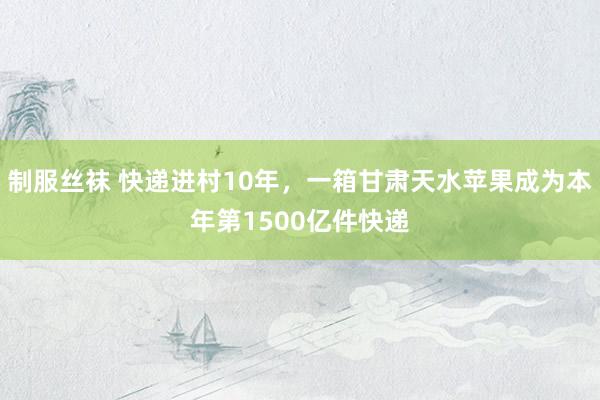 制服丝袜 快递进村10年，一箱甘肃天水苹果成为本年第1500亿件快递