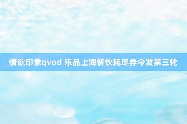 情欲印象qvod 乐品上海餐饮耗尽券今发第三轮